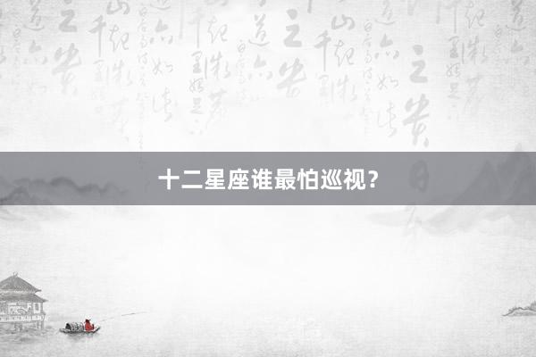 十二星座谁最怕巡视？