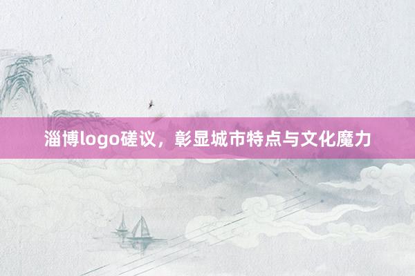 淄博logo磋议，彰显城市特点与文化魔力